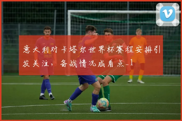 意大利对卡塔尔世界杯赛程安排引发关注,备战情况成看点_1