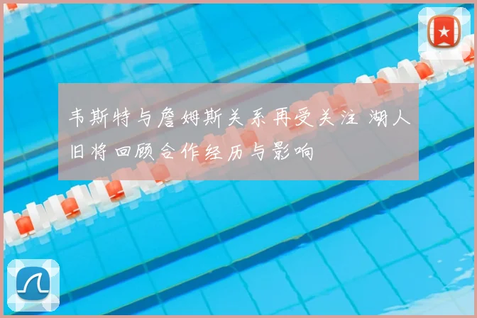 韦斯特与詹姆斯关系再受关注 湖人旧将回顾合作经历与影响