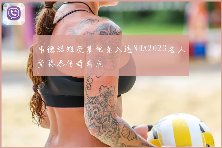 韦德诺维茨基帕克入选NBA2023名人堂再添传奇看点