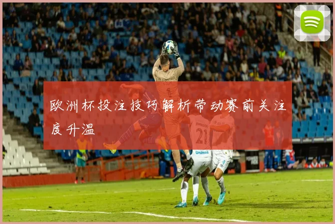 欧洲杯投注技巧解析带动赛前关注度升温