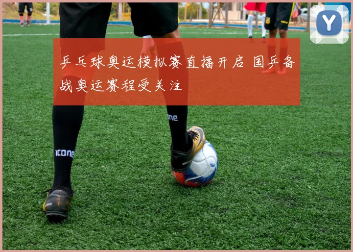乒乓球奥运模拟赛直播开启 国乒备战奥运赛程受关注