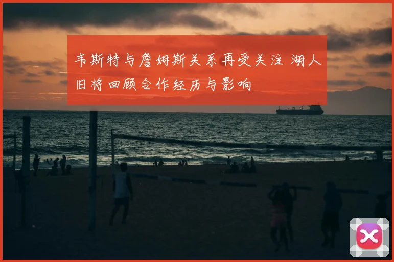 韦斯特与詹姆斯关系再受关注 湖人旧将回顾合作经历与影响