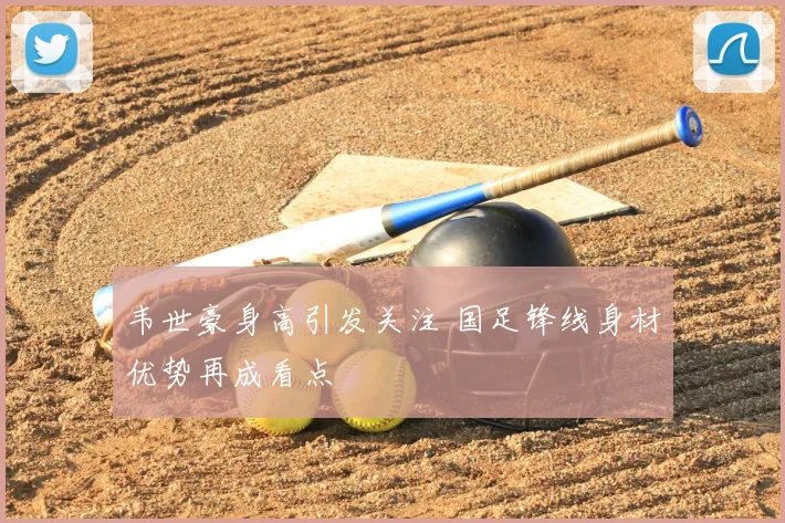 韦世豪身高引发关注 国足锋线身材优势再成看点