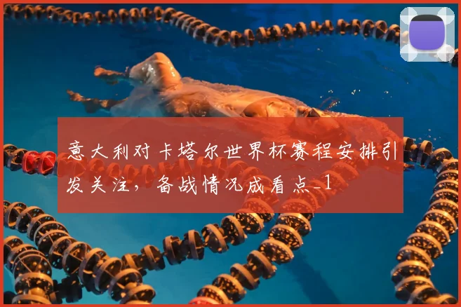 意大利对卡塔尔世界杯赛程安排引发关注,备战情况成看点_1