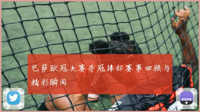 巴萨欧冠决赛夺冠捧杯赛事回顾与精彩瞬间