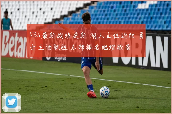 NBA最新战绩更新 湖人止住连败 勇士主场取胜 东部排名继续胶着