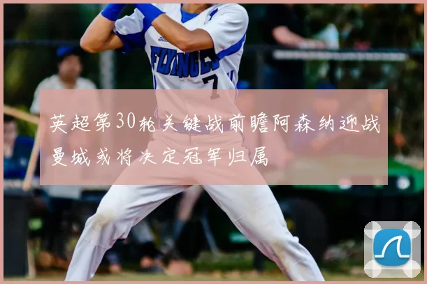 英超第30轮关键战前瞻阿森纳迎战曼城或将决定冠军归属