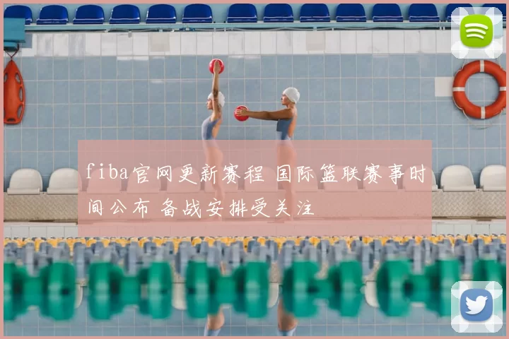 fiba官网更新赛程 国际篮联赛事时间公布 备战安排受关注