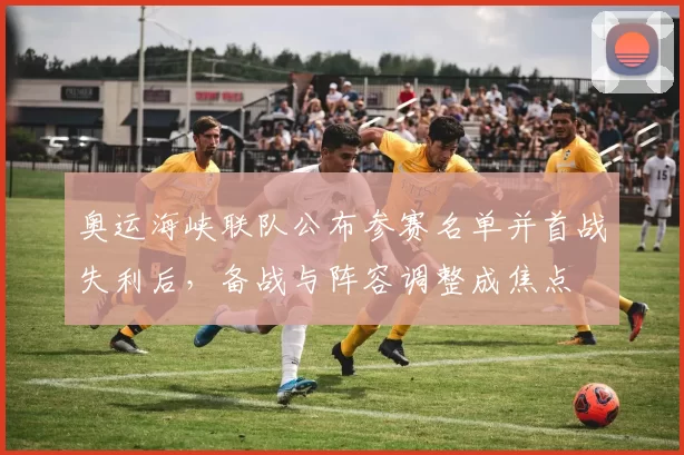 奥运海峡联队公布参赛名单并首战失利后,备战与阵容调整成焦点