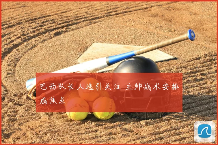 巴西队长人选引关注 主帅战术安排成焦点