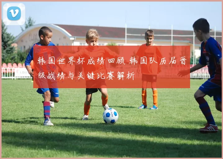 韩国世界杯成绩回顾 韩国队历届晋级战绩与关键比赛解析