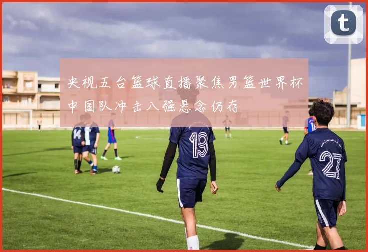 央视五台篮球直播聚焦男篮世界杯中国队冲击八强悬念仍存