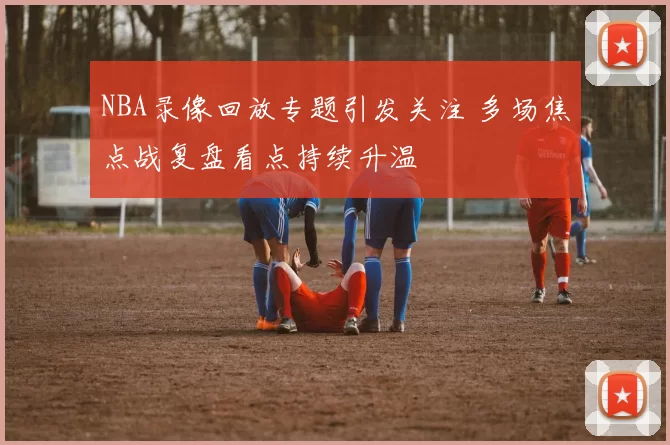 NBA录像回放专题引发关注 多场焦点战复盘看点持续升温