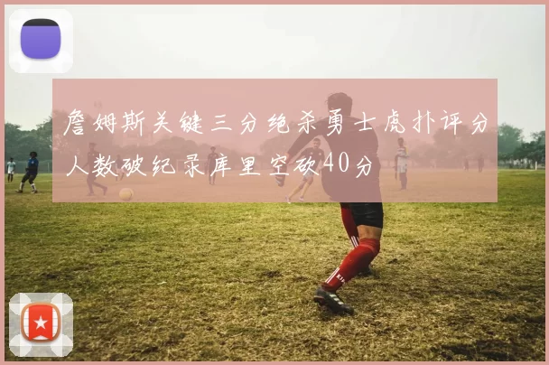 詹姆斯关键三分绝杀勇士虎扑评分人数破纪录库里空砍40分