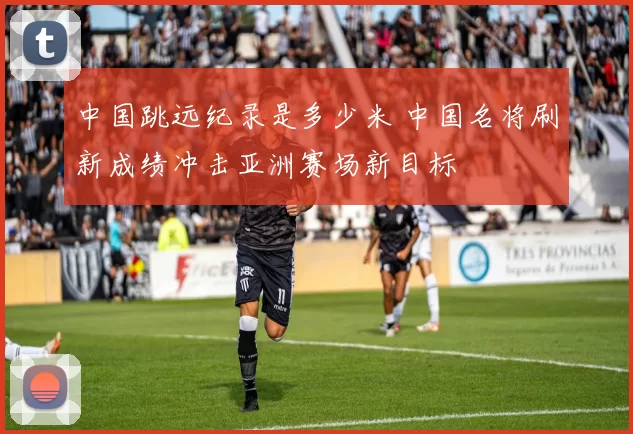 中国跳远纪录是多少米 中国名将刷新成绩冲击亚洲赛场新目标