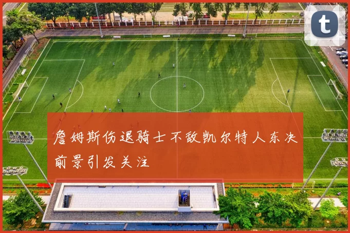 詹姆斯伤退骑士不敌凯尔特人东决前景引发关注