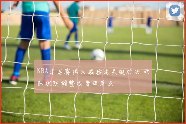 NBA季后赛热火战猛龙关键对决 两队攻防调整成晋级看点