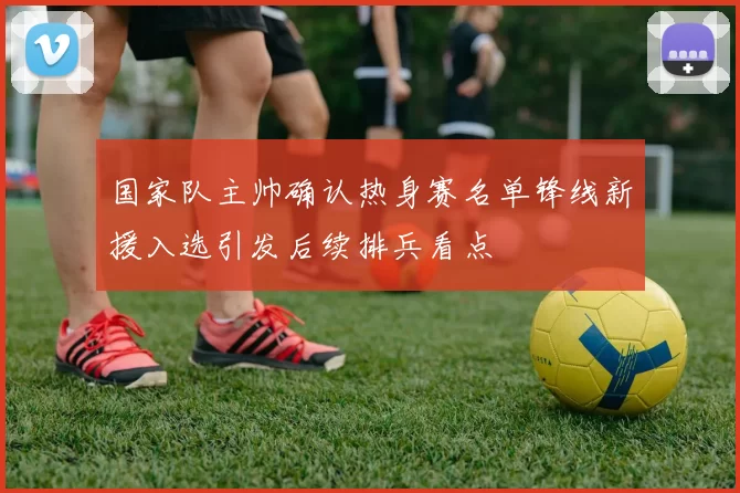 国家队主帅确认热身赛名单锋线新援入选引发后续排兵看点