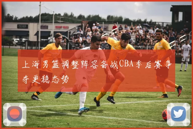 上海男篮调整阵容备战CBA季后赛争夺更稳态势