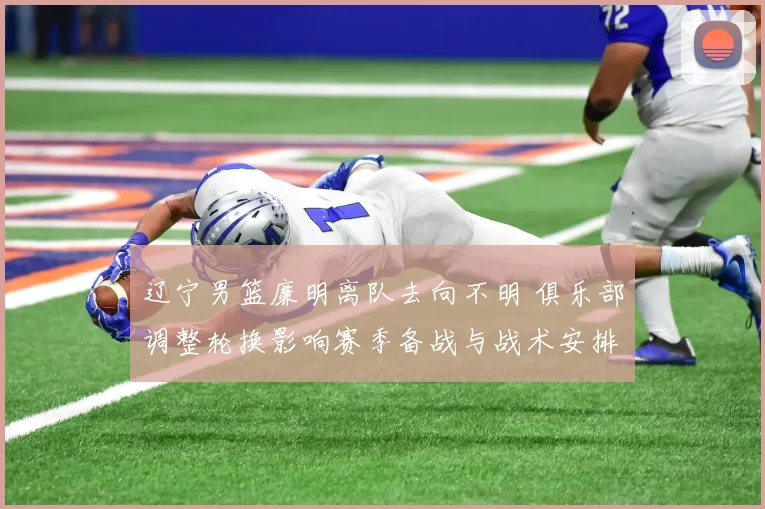 辽宁男篮廉明离队去向不明 俱乐部调整轮换影响赛季备战与战术安排