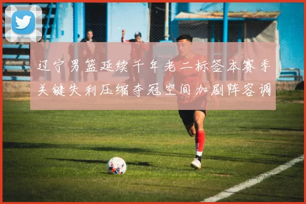 辽宁男篮延续千年老二标签本赛季关键失利压缩夺冠空间加剧阵容调整压力