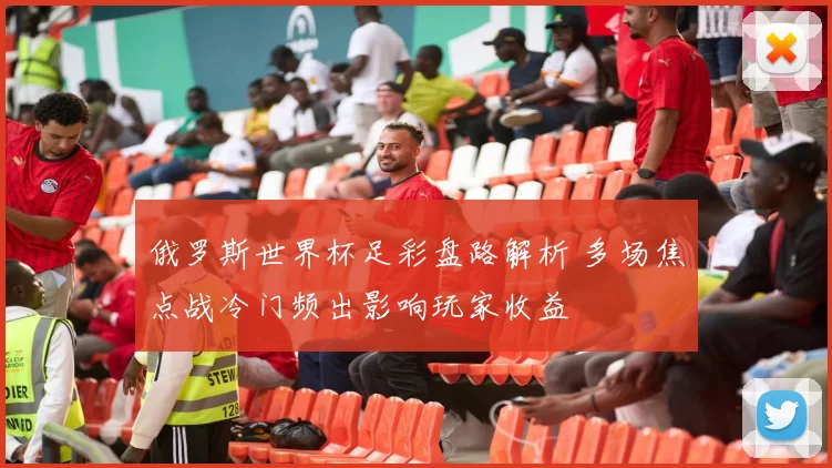 俄罗斯世界杯足彩盘路解析 多场焦点战冷门频出影响玩家收益