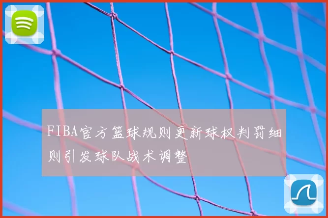 FIBA官方篮球规则更新球权判罚细则引发球队战术调整