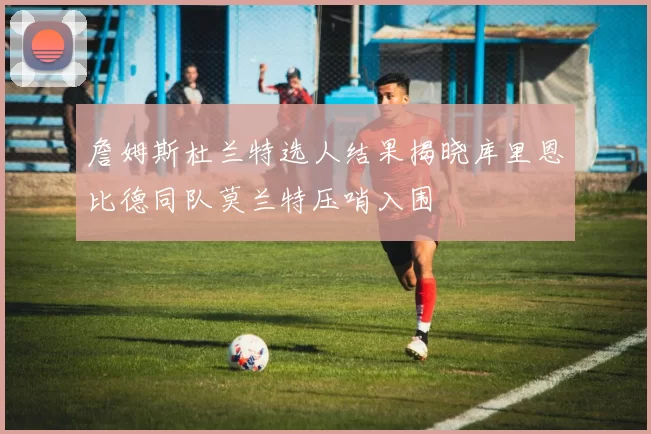 詹姆斯杜兰特选人结果揭晓库里恩比德同队莫兰特压哨入围