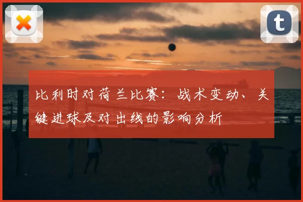 比利时对荷兰比赛：战术变动、关键进球及对出线的影响分析