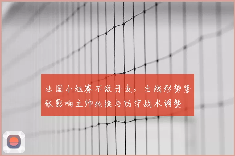 法国小组赛不敌丹麦,出线形势紧张影响主帅轮换与防守战术调整