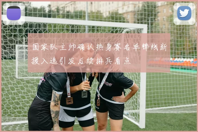 国家队主帅确认热身赛名单锋线新援入选引发后续排兵看点