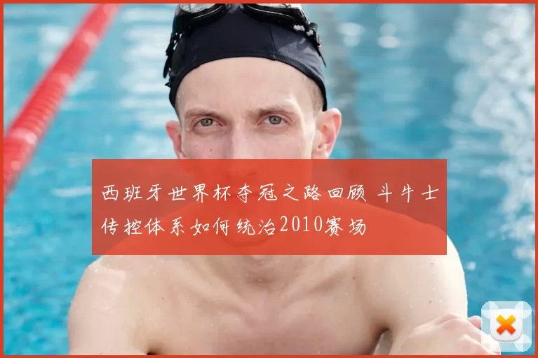 西班牙世界杯夺冠之路回顾 斗牛士传控体系如何统治2010赛场