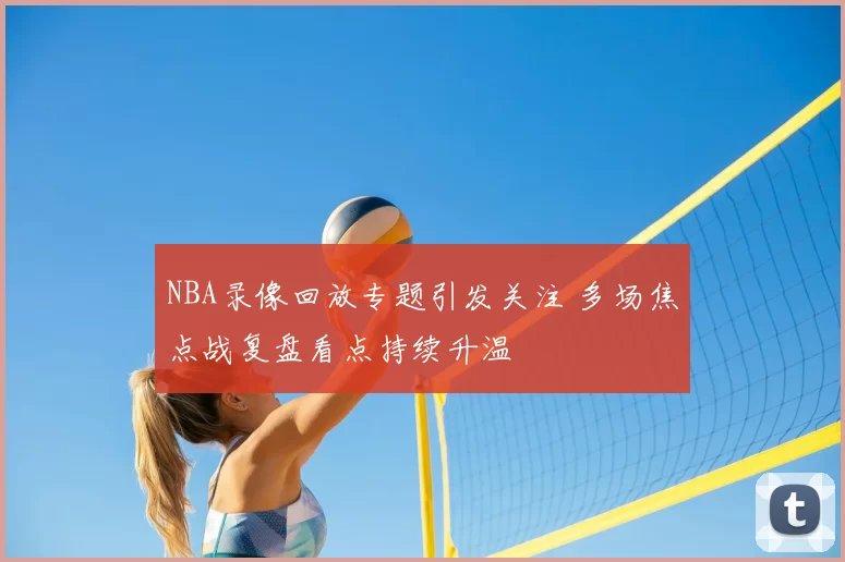 NBA录像回放专题引发关注 多场焦点战复盘看点持续升温